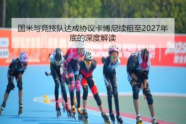 国米与竞技队达成协议卡博尼续租至2027年底的深度解读